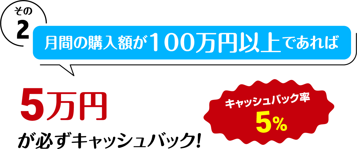 その2 月間の購入額が100万円以上になると 5万円が必ずキャッシュバック!