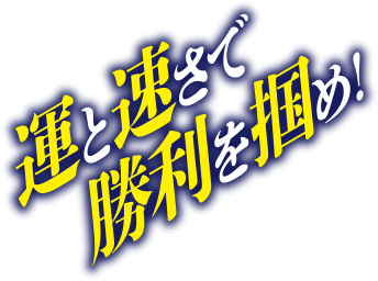 運と速さで勝利を掴め！