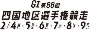 GI第68回四国地区選手権競走 2/4 TUE 2/5 WED 2/6 THU 2/7 FRI 2/8 SAT 2/9 SUN